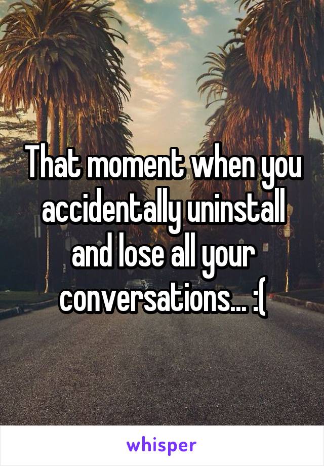 That moment when you accidentally uninstall and lose all your conversations... :(