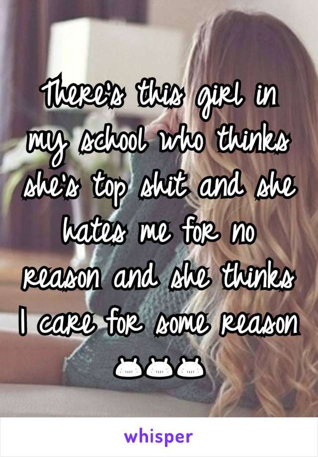 There's this girl in my school who thinks she's top shit and she hates me for no reason and she thinks I care for some reason 😂😂😂