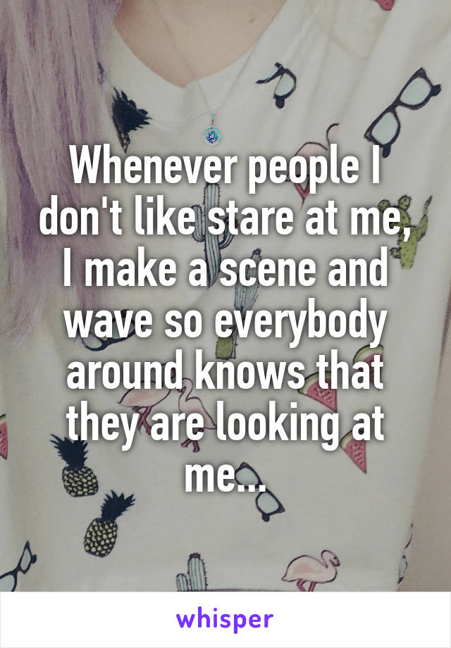 Whenever people I don't like stare at me, I make a scene and wave so everybody around knows that they are looking at me...