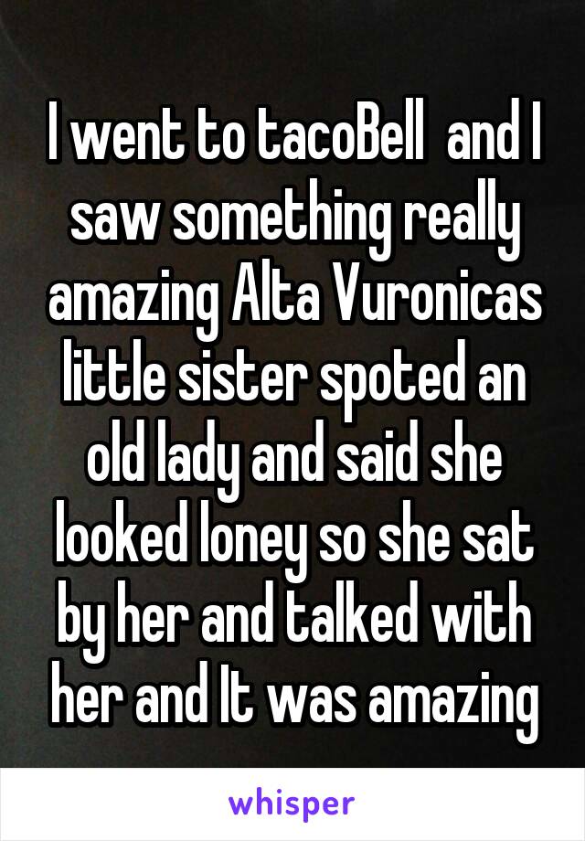 I went to tacoBell  and I saw something really amazing Alta Vuronicas little sister spoted an old lady and said she looked loney so she sat by her and talked with her and It was amazing