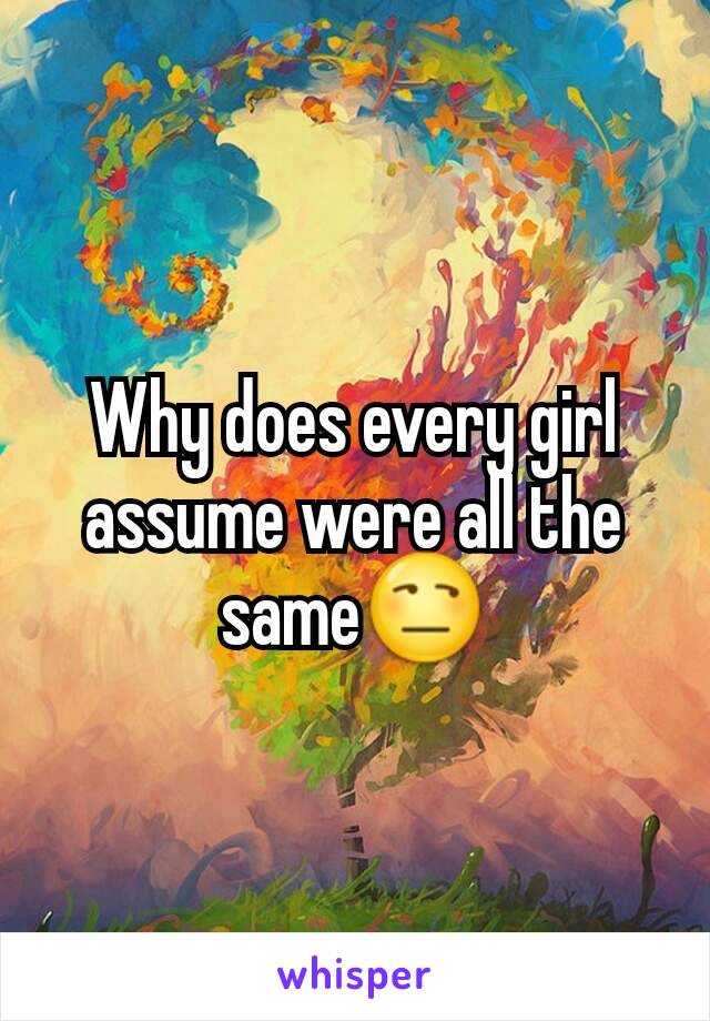 Why does every girl assume were all the same😒