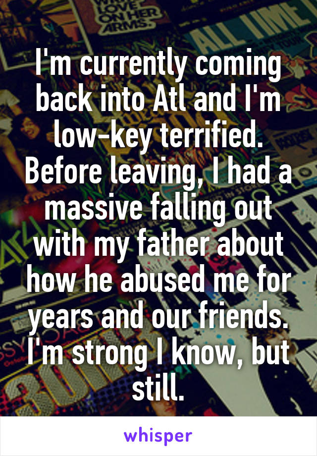 I'm currently coming back into Atl and I'm low-key terrified. Before leaving, I had a massive falling out with my father about how he abused me for years and our friends. I'm strong I know, but still.