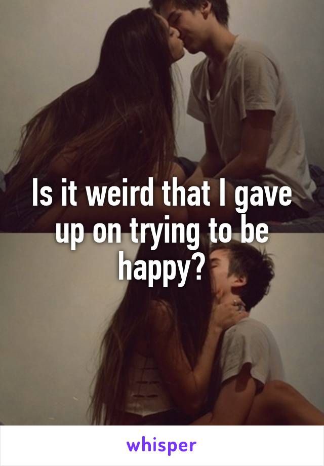 Is it weird that I gave up on trying to be happy?