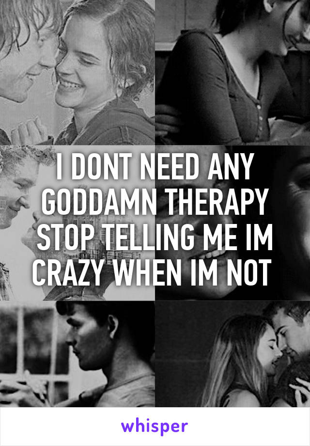 I DONT NEED ANY GODDAMN THERAPY STOP TELLING ME IM CRAZY WHEN IM NOT 