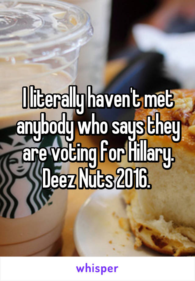 I literally haven't met anybody who says they are voting for Hillary. Deez Nuts 2016. 