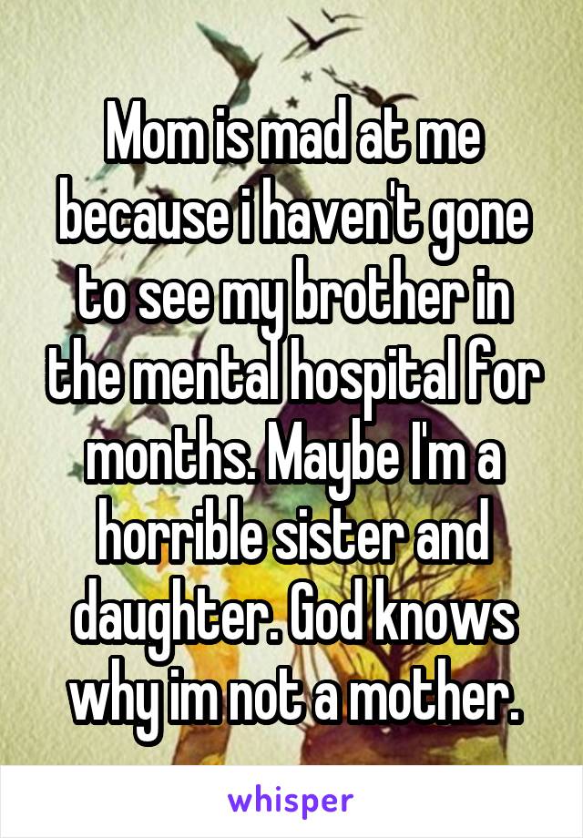 Mom is mad at me because i haven't gone to see my brother in the mental hospital for months. Maybe I'm a horrible sister and daughter. God knows why im not a mother.