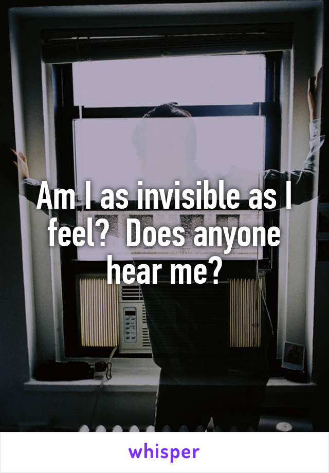 Am I as invisible as I feel?  Does anyone hear me?