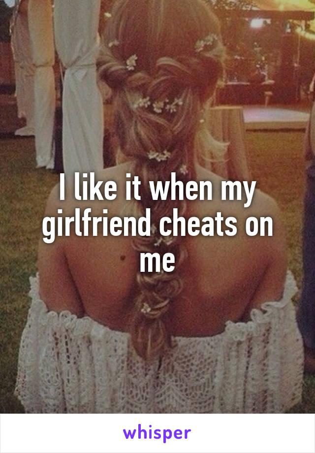 I like it when my girlfriend cheats on me