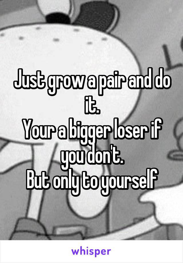 Just grow a pair and do it.
Your a bigger loser if you don't.
But only to yourself