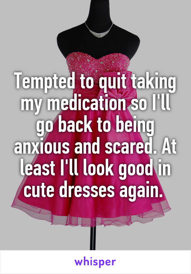 Tempted to quit taking my medication so I'll go back to being anxious and scared. At least I'll look good in cute dresses again. 