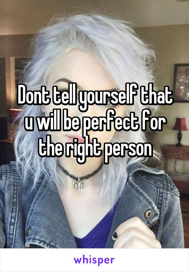 Dont tell yourself that u will be perfect for the right person
 