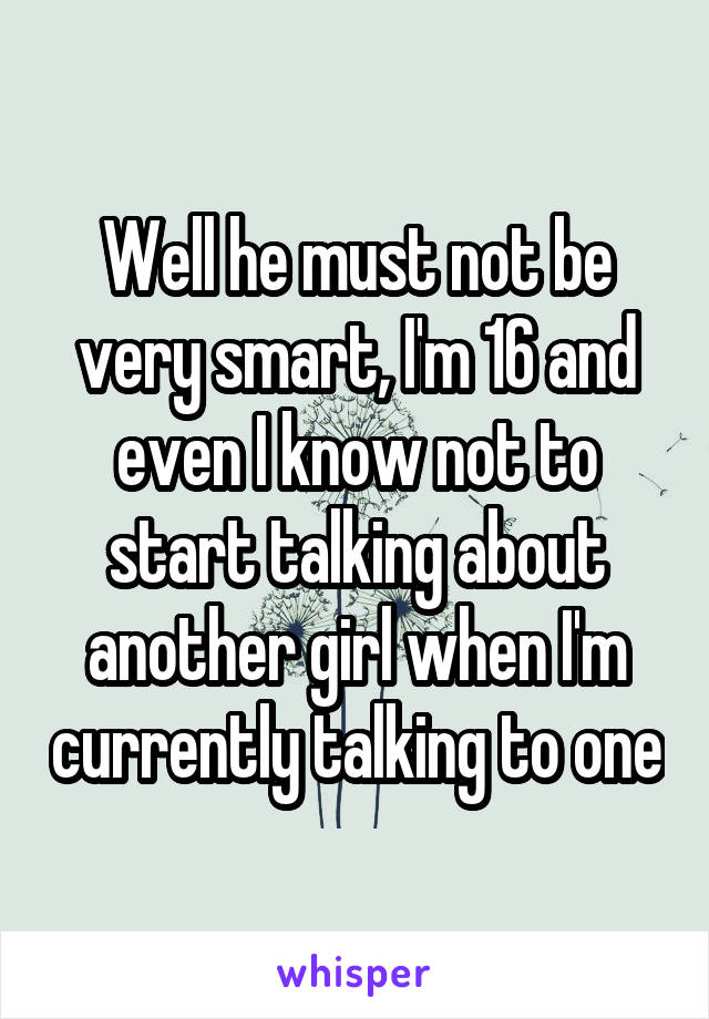 Well he must not be very smart, I'm 16 and even I know not to start talking about another girl when I'm currently talking to one