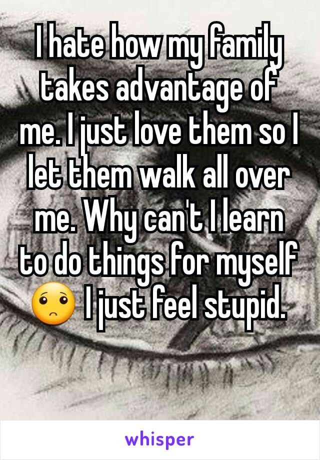 I hate how my family takes advantage of me. I just love them so I let them walk all over me. Why can't I learn to do things for myself🙁 I just feel stupid. 