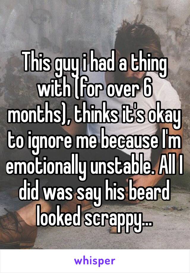 This guy i had a thing with (for over 6 months), thinks it's okay to ignore me because I'm emotionally unstable. All I did was say his beard looked scrappy…