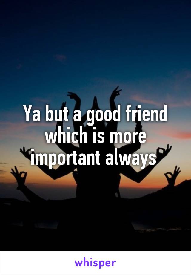 Ya but a good friend which is more important always 