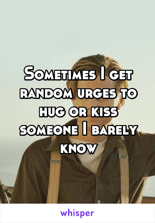 Sometimes I get random urges to hug or kiss someone I barely know