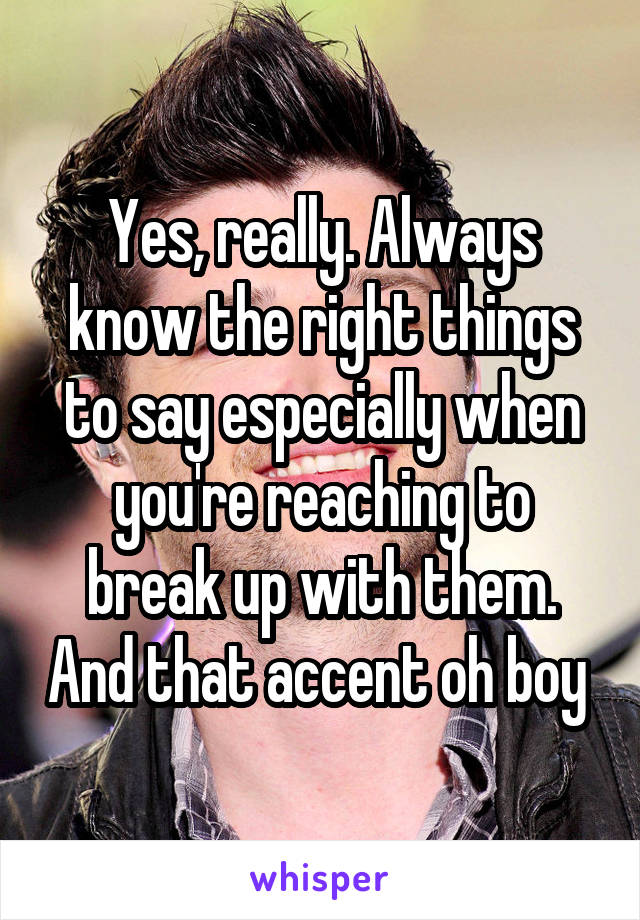 Yes, really. Always know the right things to say especially when you're reaching to break up with them. And that accent oh boy 