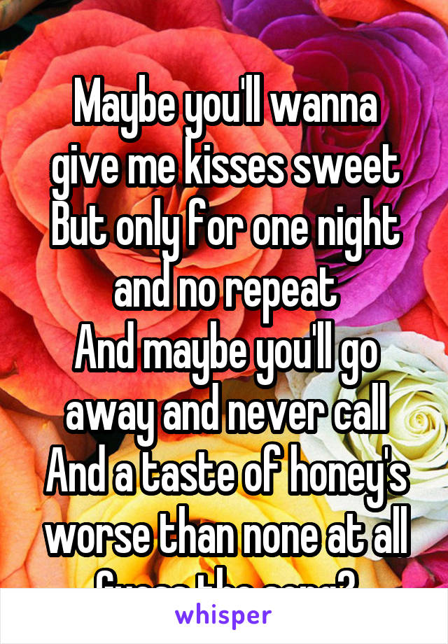 
Maybe you'll wanna give me kisses sweet
But only for one night and no repeat
And maybe you'll go away and never call
And a taste of honey's worse than none at all
Guess the song?