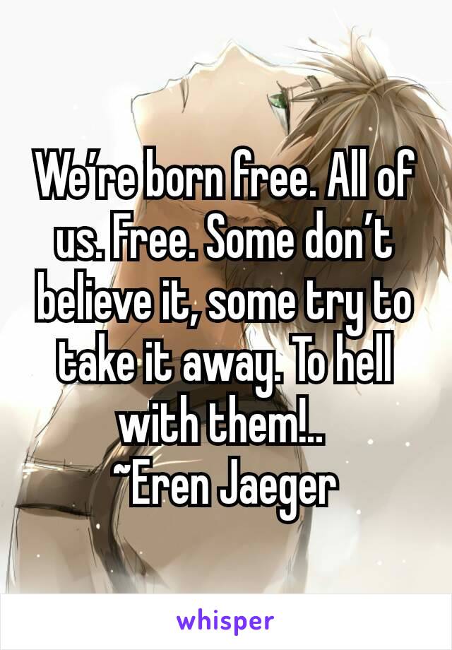 We’re born free. All of us. Free. Some don’t believe it, some try to take it away. To hell with them!.. 
~Eren Jaeger