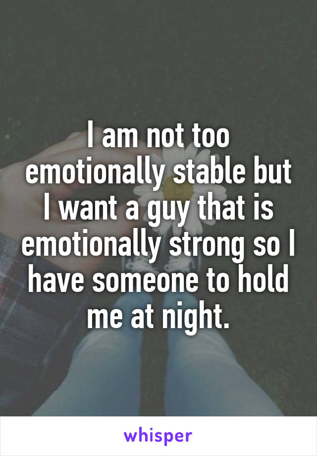 I am not too emotionally stable but I want a guy that is emotionally strong so I have someone to hold me at night.