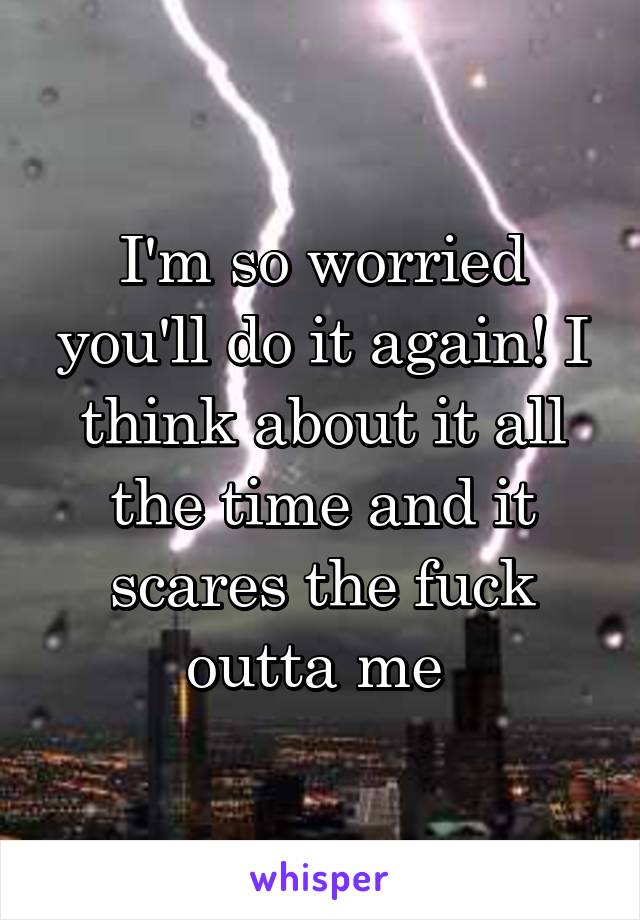 I'm so worried you'll do it again! I think about it all the time and it scares the fuck outta me 