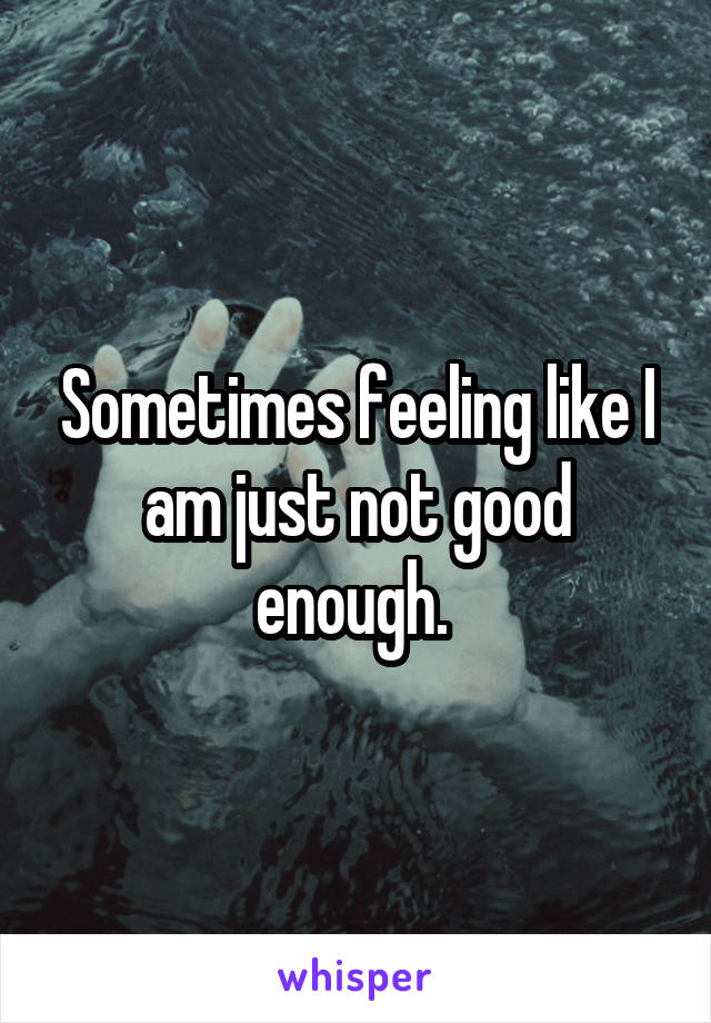 Sometimes feeling like I am just not good enough. 