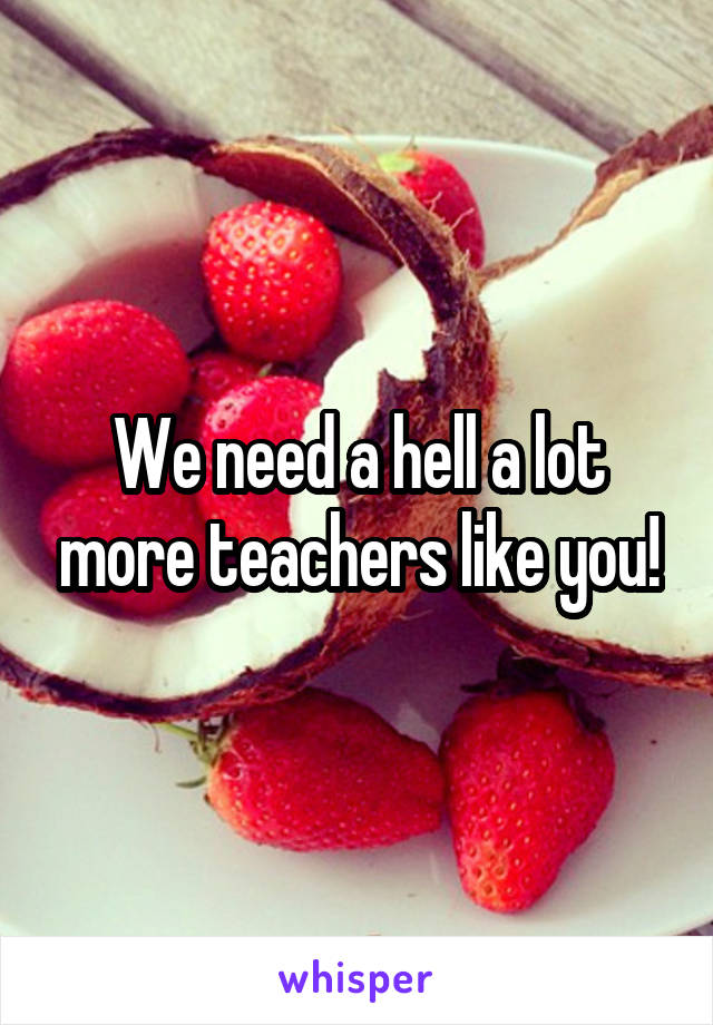 We need a hell a lot more teachers like you!