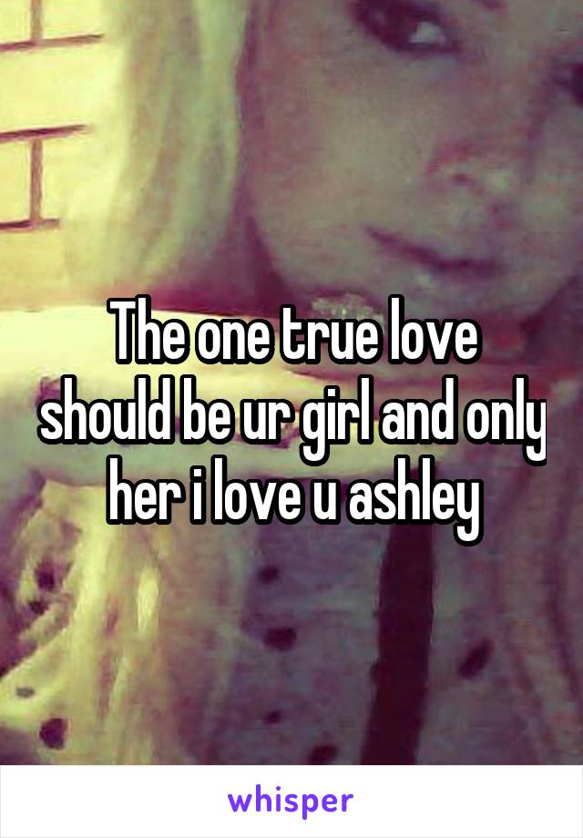 The one true love should be ur girl and only her i love u ashley