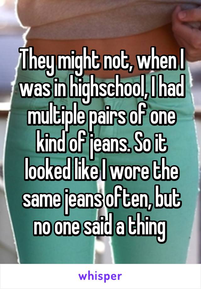 They might not, when I was in highschool, I had multiple pairs of one kind of jeans. So it looked like I wore the same jeans often, but no one said a thing 