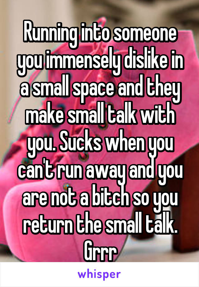 Running into someone you immensely dislike in a small space and they make small talk with you. Sucks when you can't run away and you are not a bitch so you return the small talk. Grrr