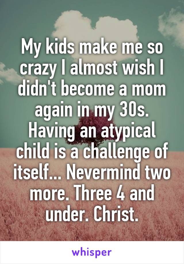 My kids make me so crazy I almost wish I didn't become a mom again in my 30s. Having an atypical child is a challenge of itself... Nevermind two more. Three 4 and under. Christ.