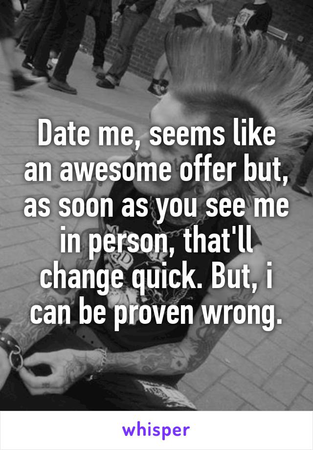 Date me, seems like an awesome offer but, as soon as you see me in person, that'll change quick. But, i can be proven wrong.