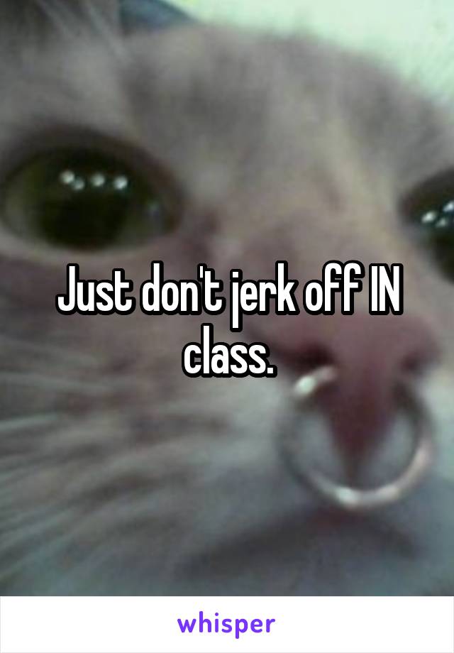 Just don't jerk off IN class.