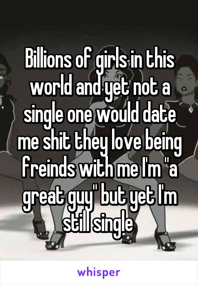 Billions of girls in this world and yet not a single one would date me shit they love being freinds with me I'm "a great guy" but yet I'm still single 