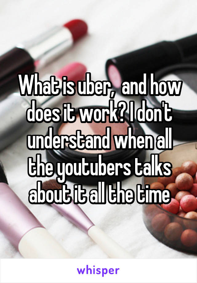 What is uber,  and how does it work? I don't understand when all the youtubers talks about it all the time