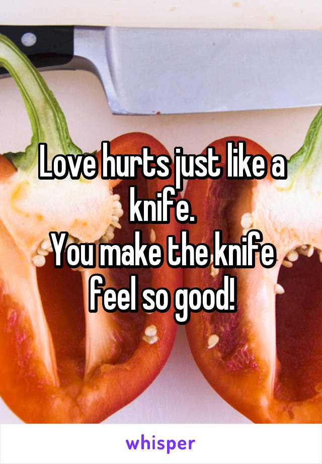 Love hurts just like a knife.
You make the knife feel so good!