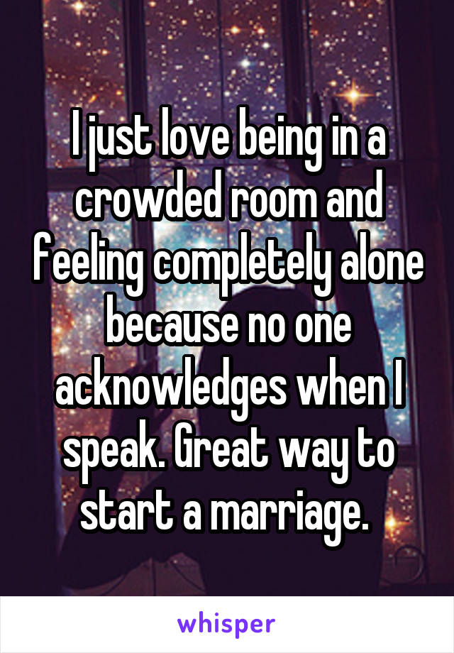 I just love being in a crowded room and feeling completely alone because no one acknowledges when I speak. Great way to start a marriage. 