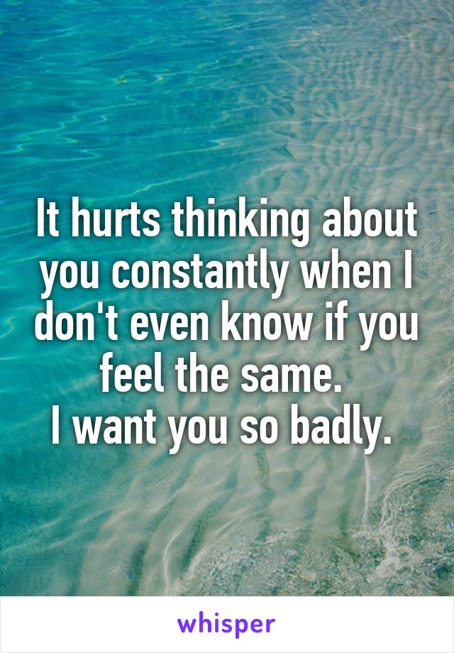 It hurts thinking about you constantly when I don't even know if you feel the same. 
I want you so badly. 