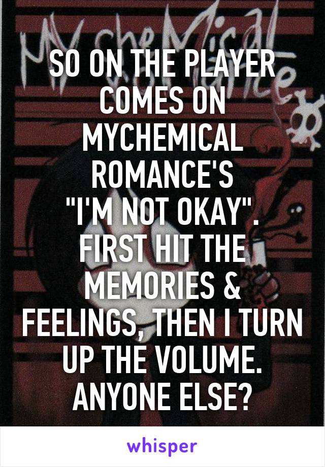 SO ON THE PLAYER COMES ON MYCHEMICAL ROMANCE'S
"I'M NOT OKAY".
FIRST HIT THE MEMORIES & FEELINGS, THEN I TURN UP THE VOLUME.
ANYONE ELSE?