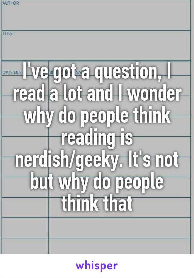 I've got a question, I read a lot and I wonder why do people think reading is nerdish/geeky. It's not but why do people think that