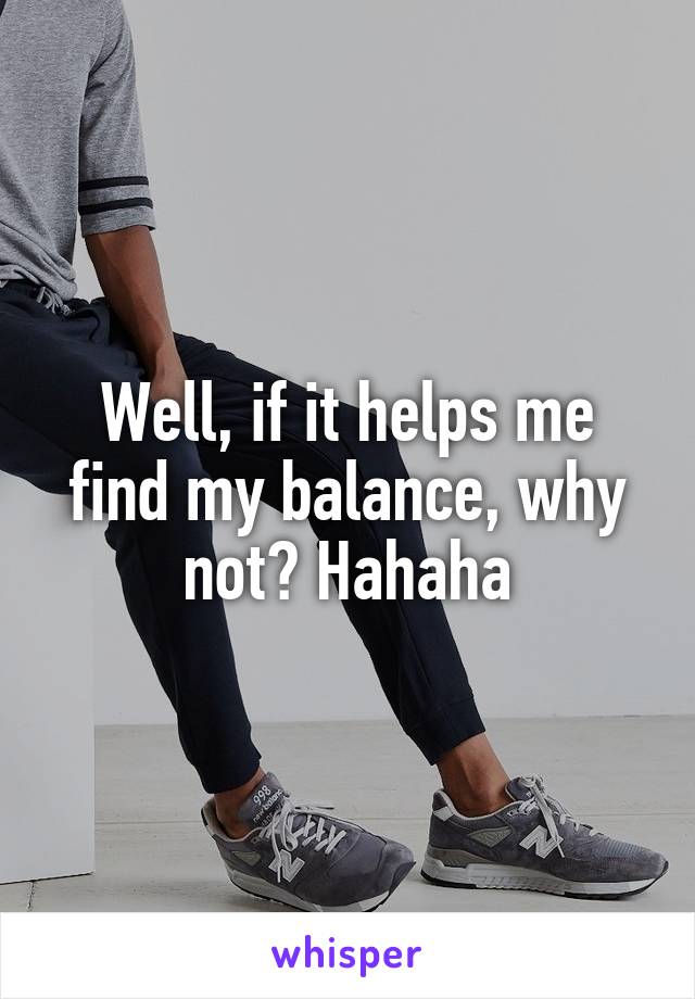 Well, if it helps me find my balance, why not? Hahaha