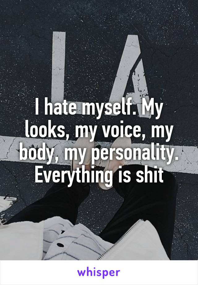 I hate myself. My looks, my voice, my body, my personality. Everything is shit