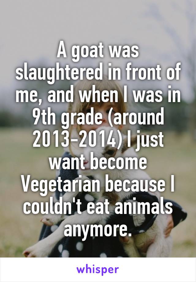 A goat was slaughtered in front of me, and when I was in 9th grade (around 2013-2014) I just want become Vegetarian because I couldn't eat animals anymore.