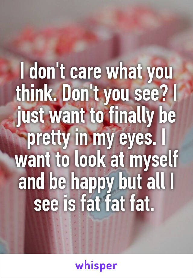 I don't care what you think. Don't you see? I just want to finally be pretty in my eyes. I want to look at myself and be happy but all I see is fat fat fat. 