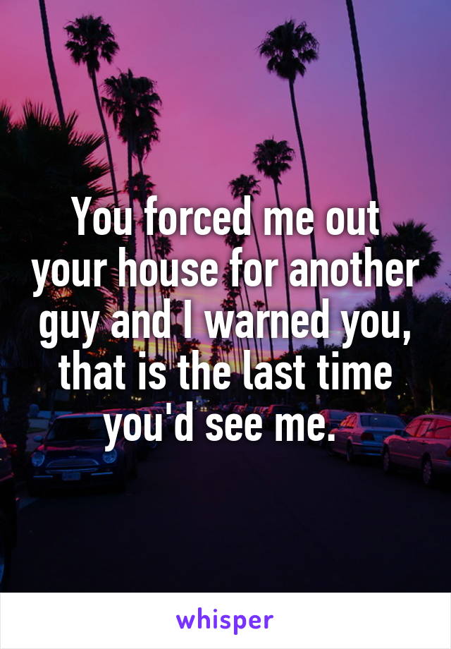 You forced me out your house for another guy and I warned you, that is the last time you'd see me. 