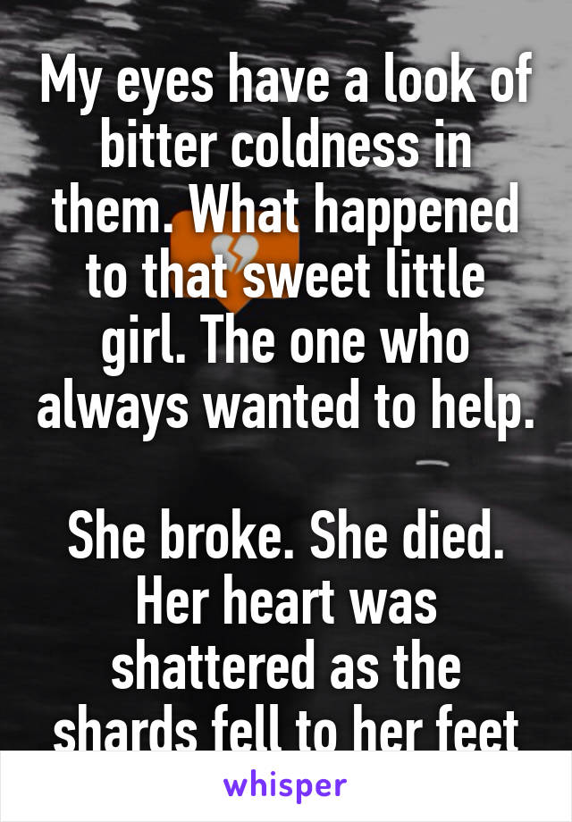 My eyes have a look of bitter coldness in them. What happened to that sweet little girl. The one who always wanted to help. 
She broke. She died. Her heart was shattered as the shards fell to her feet