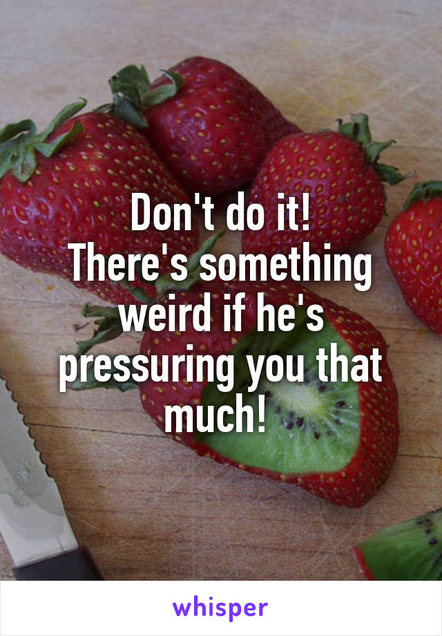 Don't do it!
There's something weird if he's pressuring you that much! 