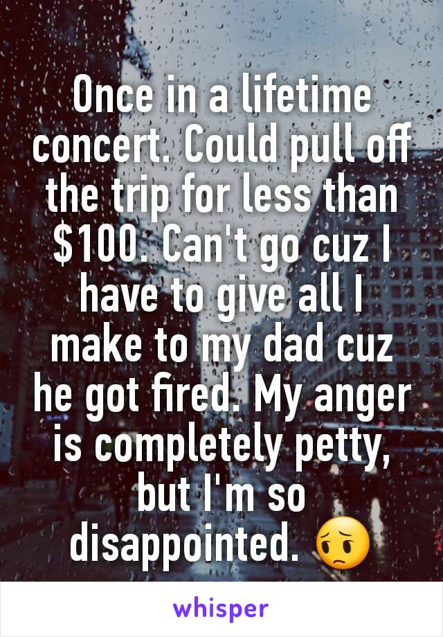 Once in a lifetime concert. Could pull off the trip for less than $100. Can't go cuz I have to give all I make to my dad cuz he got fired. My anger is completely petty, but I'm so disappointed. 😔