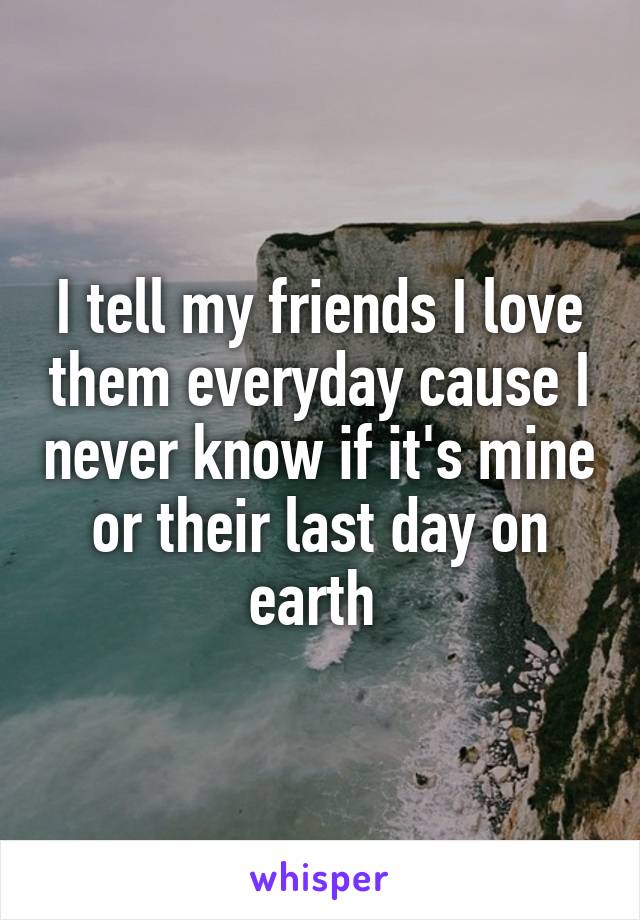 I tell my friends I love them everyday cause I never know if it's mine or their last day on earth 