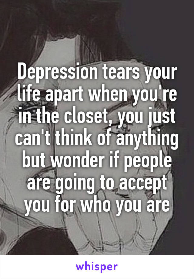 Depression tears your life apart when you're in the closet, you just can't think of anything but wonder if people are going to accept you for who you are